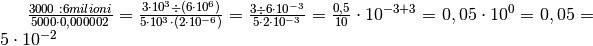 \frac{3000  \text{ :}  6 milioni}{5000\cdot0,000002}=\frac{3 \cdot10^{3}
\div ( 6 \cdot10^{6} )}{5 \cdot10^{3} \cdot( 2 \cdot10^{-6} )}=\frac{3 \div 6
\cdot10^{-3}}{5 \cdot2 \cdot10^{-3}} =\frac{0,5}{10} \cdot10^{-3 + 3} =0,05
\cdot10^{0} =0,05 =5 \cdot10^{-2}