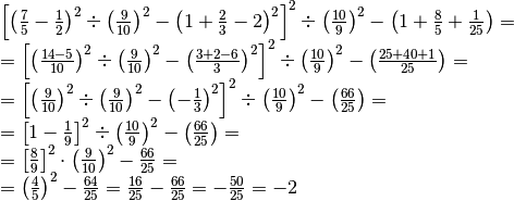 \begin{array}{l }  \left[ \left( \frac{7}{5} -\frac{1}{2} \right)^{2}
\div \left( \frac{9}{10} \right)^{2} -\left( 1 + \frac{2}{3} -2 \right)^{2}
\right]^{2} \div \left( \frac{10}{9} \right)^{2} -\left( 1 + \frac{8}{5} +
\frac{1}{25} \right) = \\=\left[ \left( \frac{14 -5}{10} \right)^{2} \div \left(
\frac{9}{10} \right)^{2} -\left( \frac{3 + 2 -6}{3} \right)^{2} \right]^{2} \div
\left( \frac{10}{9} \right)^{2} -\left( \frac{25 + 40 + 1}{25} \right) =
\\=\left[ \left( \frac{9}{10} \right)^{2} \div \left( \frac{9}{10} \right)^{2}
-\left( -\frac{1}{3} \right)^{2} \right]^{2} \div \left( \frac{10}{9}
\right)^{2} -\left( \frac{66}{25} \right) = \\=\left[ 1 -\frac{1}{9} \right]^{2}
\div \left( \frac{10}{9} \right)^{2} -\left( \frac{66}{25} \right) = \\=\left[
\frac{8}{9} \right]^{2} \cdot\left( \frac{9}{10} \right)^{2} -\frac{66}{25} =
\\=\left( \frac{4}{5} \right)^{2} -\frac{64}{25} =\frac{16}{25} -\frac{66}{25}
=-\frac{50}{25} =-2\end{array}